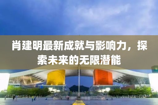 肖建明最新成就与影响力，探索未来的无限潜能