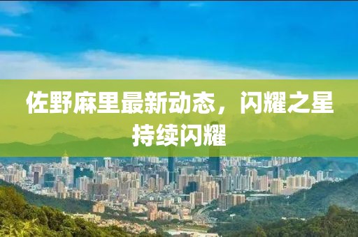 佐野麻里最新动态，闪耀之星持续闪耀