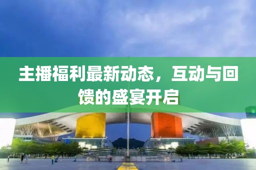 主播福利最新动态，互动与回馈的盛宴开启