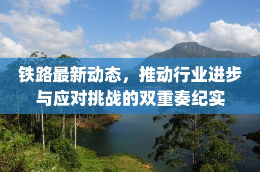铁路最新动态，推动行业进步与应对挑战的双重奏纪实