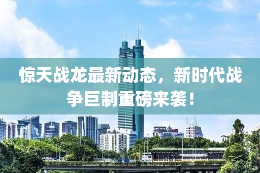 惊天战龙最新动态，新时代战争巨制重磅来袭！