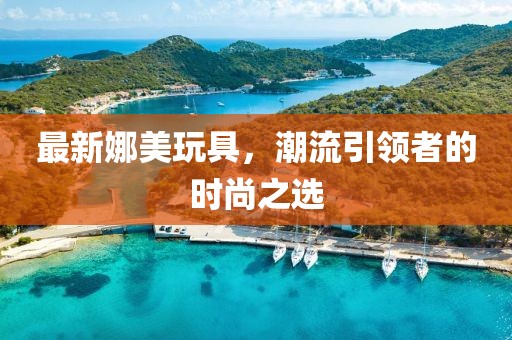 最新娜美玩具，潮流引领者的时尚之选