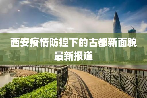 西安疫情防控下的古都新面貌最新报道