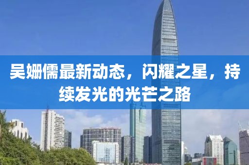 吴姗儒最新动态，闪耀之星，持续发光的光芒之路