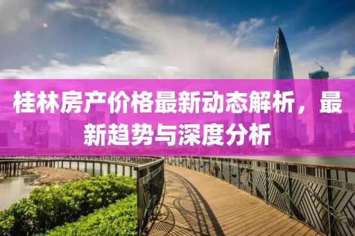桂林房产价格最新动态解析，最新趋势与深度分析