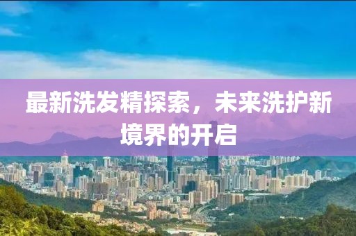 最新洗发精探索，未来洗护新境界的开启