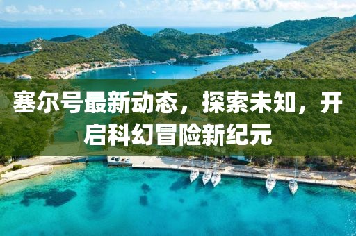 塞尔号最新动态，探索未知，开启科幻冒险新纪元