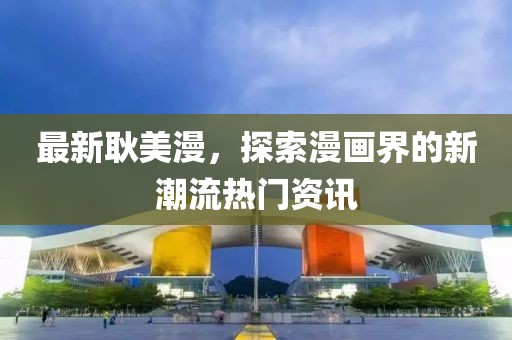 最新耿美漫，探索漫画界的新潮流热门资讯