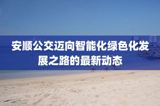 安顺公交迈向智能化绿色化发展之路的最新动态