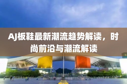 AJ板鞋最新潮流趋势解读，时尚前沿与潮流解读