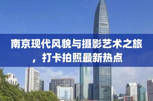 南京现代风貌与摄影艺术之旅，打卡拍照最新热点