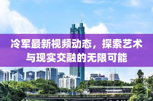 冷军最新视频动态，探索艺术与现实交融的无限可能