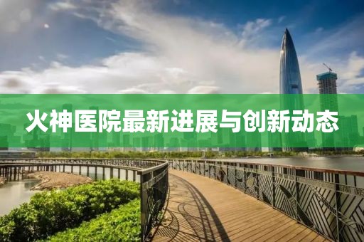 火神医院最新进展与创新动态