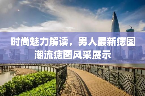 时尚魅力解读，男人最新痣图潮流痣图风采展示