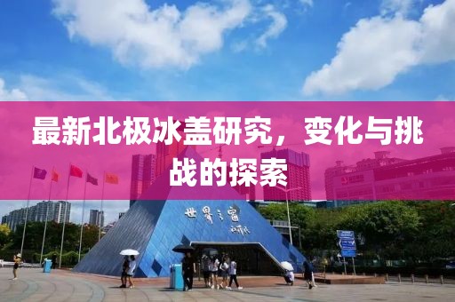最新北极冰盖研究，变化与挑战的探索