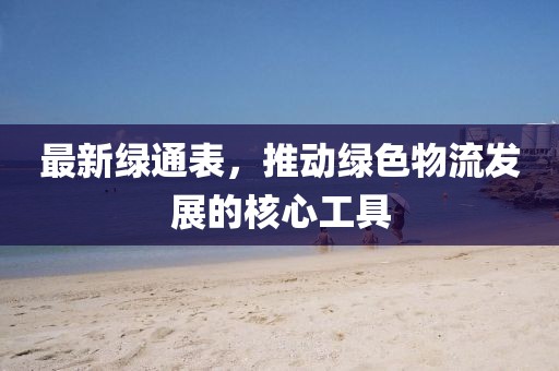 最新绿通表，推动绿色物流发展的核心工具