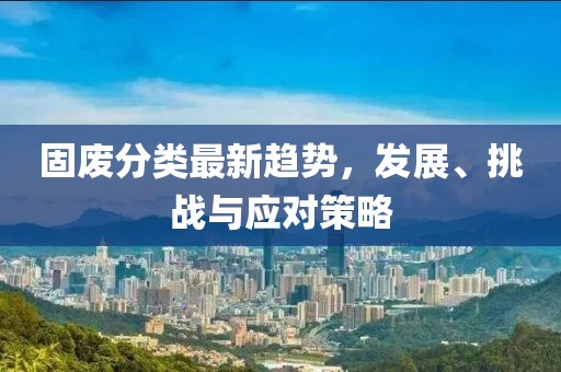 固废分类最新趋势，发展、挑战与应对策略