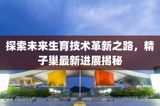 探索未来生育技术革新之路，精子巢最新进展揭秘