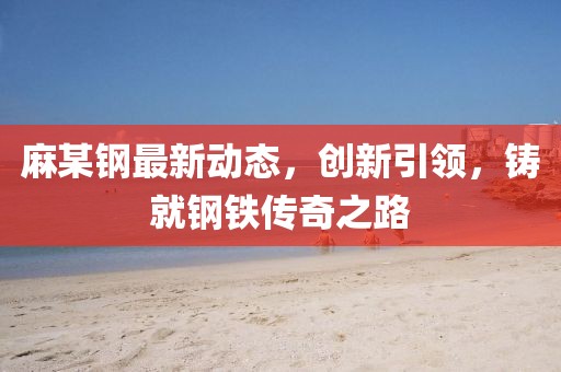 麻某钢最新动态，创新引领，铸就钢铁传奇之路