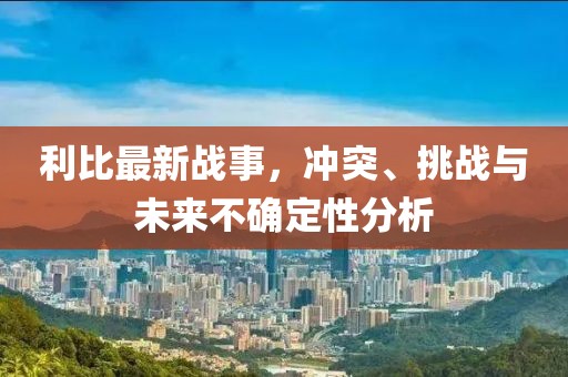 利比最新战事，冲突、挑战与未来不确定性分析
