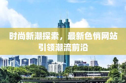 时尚新潮探索，最新色悄网站引领潮流前沿