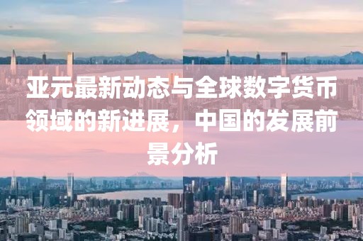 亚元最新动态与全球数字货币领域的新进展，中国的发展前景分析