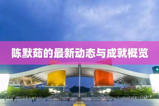 陈默茹的最新动态与成就概览