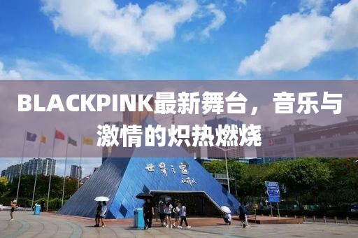 BLACKPINK最新舞台，音乐与激情的炽热燃烧
