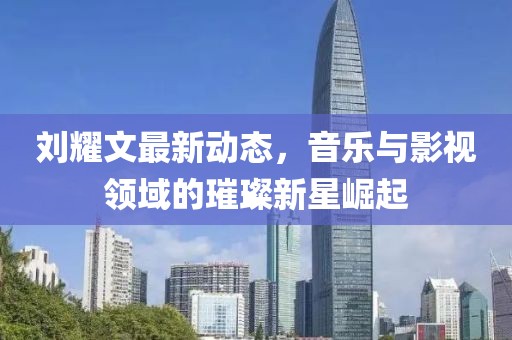 刘耀文最新动态，音乐与影视领域的璀璨新星崛起