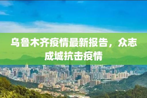 乌鲁木齐疫情最新报告，众志成城抗击疫情