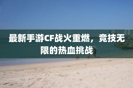 最新手游CF战火重燃，竞技无限的热血挑战