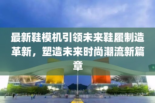最新鞋模机引领未来鞋履制造革新，塑造未来时尚潮流新篇章
