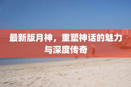 最新版月神，重塑神话的魅力与深度传奇