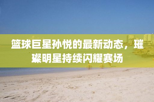 篮球巨星孙悦的最新动态，璀璨明星持续闪耀赛场