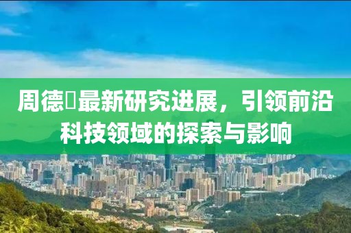 周德堃最新研究进展，引领前沿科技领域的探索与影响