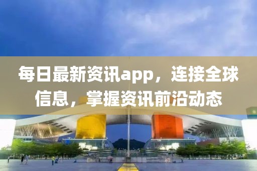 每日最新资讯app，连接全球信息，掌握资讯前沿动态