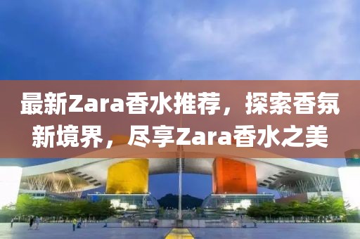 最新Zara香水推荐，探索香氛新境界，尽享Zara香水之美