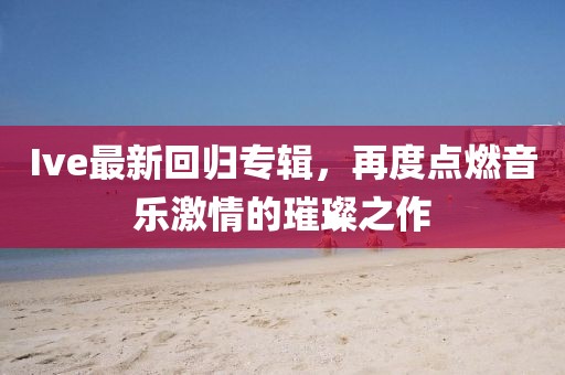 Ive最新回归专辑，再度点燃音乐激情的璀璨之作