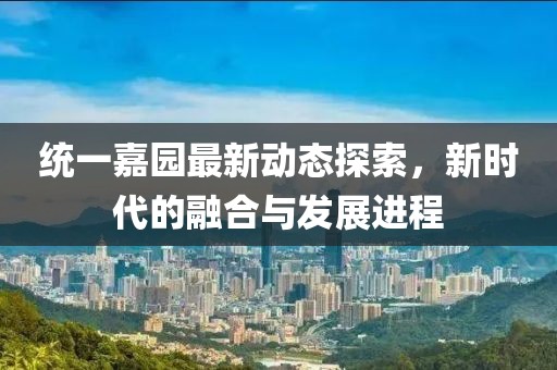 统一嘉园最新动态探索，新时代的融合与发展进程