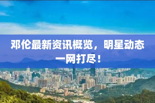 邓伦最新资讯概览，明星动态一网打尽！