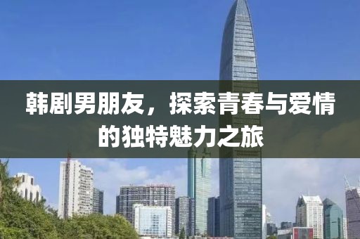 韩剧男朋友，探索青春与爱情的独特魅力之旅