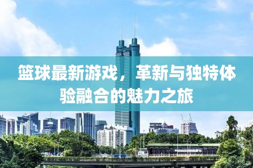 篮球最新游戏，革新与独特体验融合的魅力之旅