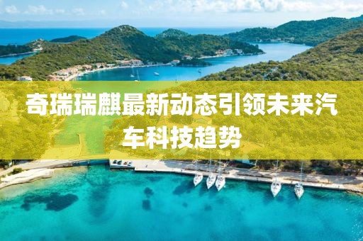 奇瑞瑞麒最新动态引领未来汽车科技趋势