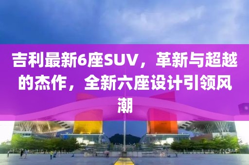 吉利最新6座SUV，革新与超越的杰作，全新六座设计引领风潮