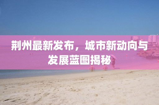 荆州最新发布，城市新动向与发展蓝图揭秘