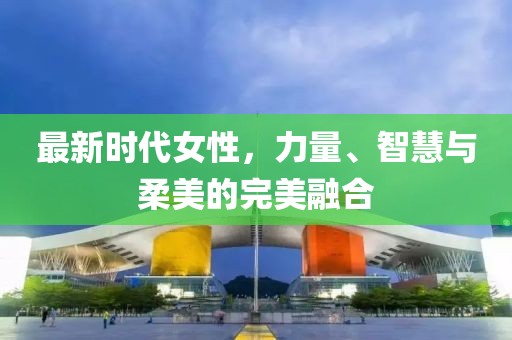最新时代女性，力量、智慧与柔美的完美融合