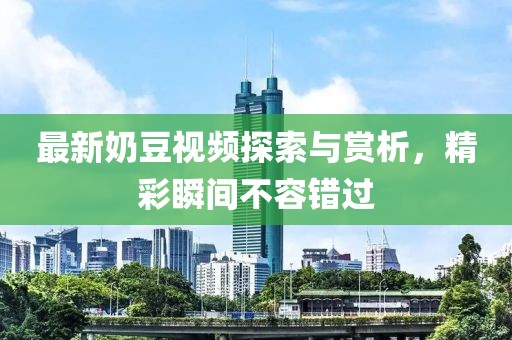 最新奶豆视频探索与赏析，精彩瞬间不容错过