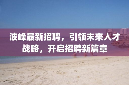 波峰最新招聘，引领未来人才战略，开启招聘新篇章