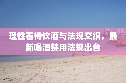 理性看待饮酒与法规交织，最新喝酒禁用法规出台