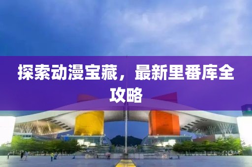探索动漫宝藏，最新里番库全攻略